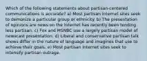 Which of the following statements about partisan-centered communications is accurate? a) Most partisan Internet sites seek to demonize a particular group or ethnicity. b) The presentation of opinions are news on the Internet has recently been tending less partisan. c) Fox and MSNBC use a largely partisan model of newscast presentation. d) Liberal and conservative partisan talk shows differ in the nature of language and imagines that use to achieve their goals. e) Most partisan Internet sites seek to intensify partisan outrage.