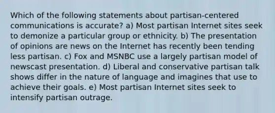 Which of the following statements about partisan-centered communications is accurate? a) Most partisan Internet sites seek to demonize a particular group or ethnicity. b) The presentation of opinions are news on the Internet has recently been tending less partisan. c) Fox and MSNBC use a largely partisan model of newscast presentation. d) Liberal and conservative partisan talk shows differ in the nature of language and imagines that use to achieve their goals. e) Most partisan Internet sites seek to intensify partisan outrage.