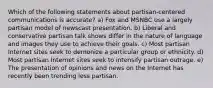 Which of the following statements about partisan-centered communications is accurate? a) Fox and MSNBC use a largely partisan model of newscast presentation. b) Liberal and conservative partisan talk shows differ in the nature of language and images they use to achieve their goals. c) Most partisan Internet sites seek to demonize a particular group or ethnicity. d) Most partisan Internet sites seek to intensify partisan outrage. e) The presentation of opinions and news on the Internet has recently been trending less partisan.