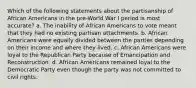 Which of the following statements about the partisanship of African Americans in the pre-World War I period is most accurate? a. The inability of African Americans to vote meant that they had no existing partisan attachments. b. African Americans were equally divided between the parties depending on their income and where they lived. c. African Americans were loyal to the Republican Party because of Emancipation and Reconstruction. d. African Americans remained loyal to the Democratic Party even though the party was not committed to civil rights.