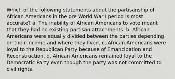 Which of the following statements about the partisanship of African Americans in the pre-World War I period is most accurate? a. The inability of African Americans to vote meant that they had no existing partisan attachments. b. African Americans were equally divided between the parties depending on their income and where they lived. c. African Americans were loyal to the Republican Party because of Emancipation and Reconstruction. d. African Americans remained loyal to the Democratic Party even though the party was not committed to civil rights.