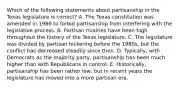 Which of the following statements about partisanship in the Texas legislature is correct? A. The Texas constitution was amended in 1986 to forbid partisanship from interfering with the legislative process. B. Partisan rivalries have been high throughout the history of the Texas legislature. C. The legislature was divided by partisan bickering before the 1980s, but the conflict has decreased steadily since then. D. Typically, with Democrats as the majority party, partisanship has been much higher than with Republicans in control. E. Historically, partisanship has been rather low, but in recent years the legislature has moved into a more partisan era.