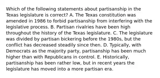 Which of the following statements about partisanship in the Texas legislature is correct? A. The Texas constitution was amended in 1986 to forbid partisanship from interfering with the legislative process. B. Partisan rivalries have been high throughout the history of the Texas legislature. C. The legislature was divided by partisan bickering before the 1980s, but the conflict has decreased steadily since then. D. Typically, with Democrats as the majority party, partisanship has been much higher than with Republicans in control. E. Historically, partisanship has been rather low, but in recent years the legislature has moved into a more partisan era.