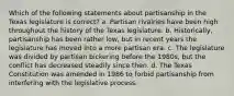 Which of the following statements about partisanship in the Texas legislature is correct? a. Partisan rivalries have been high throughout the history of the Texas legislature. b. Historically, partisanship has been rather low, but in recent years the legislature has moved into a more partisan era. c. The legislature was divided by partisan bickering before the 1980s, but the conflict has decreased steadily since then. d. The Texas Constitution was amended in 1986 to forbid partisanship from interfering with the legislative process.