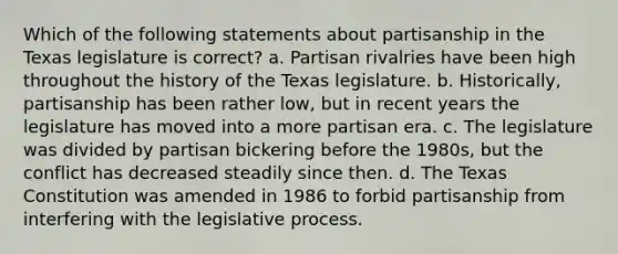 Which of the following statements about partisanship in the Texas legislature is correct? a. Partisan rivalries have been high throughout the history of the Texas legislature. b. Historically, partisanship has been rather low, but in recent years the legislature has moved into a more partisan era. c. The legislature was divided by partisan bickering before the 1980s, but the conflict has decreased steadily since then. d. The Texas Constitution was amended in 1986 to forbid partisanship from interfering with the legislative process.