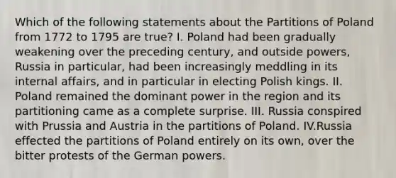 Which of the following statements about the Partitions of Poland from 1772 to 1795 are true? I. Poland had been gradually weakening over the preceding century, and outside powers, Russia in particular, had been increasingly meddling in its internal affairs, and in particular in electing Polish kings. II. Poland remained the dominant power in the region and its partitioning came as a complete surprise. III. Russia conspired with Prussia and Austria in the partitions of Poland. IV.Russia effected the partitions of Poland entirely on its own, over the bitter protests of the German powers.