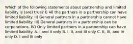 Which of the following statements about partnership and limited liability is (are) true? I) All the partners in a partnership can have limited liability. II) General partners in a partnership cannot have limited liability. III) General partners in a partnership can be corporations. IV) Only limited partners in a partnership can have limited liability. A. I and II only B. I, II, and III only C. II, III, and IV only D. I and III only