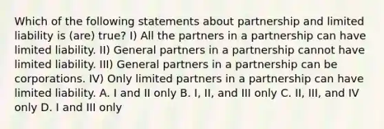 Which of the following statements about partnership and limited liability is (are) true? I) All the partners in a partnership can have limited liability. II) General partners in a partnership cannot have limited liability. III) General partners in a partnership can be corporations. IV) Only limited partners in a partnership can have limited liability. A. I and II only B. I, II, and III only C. II, III, and IV only D. I and III only