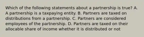 Which of the following statements about a partnership is true​? A. A partnership is a taxpaying entity. B. Partners are taxed on distributions from a partnership. C. Partners are considered employees of the partnership. D. Partners are taxed on their allocable share of income whether it is distributed or not