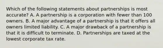 Which of the following statements about partnerships is most accurate? A. A partnership is a corporation with fewer than 100 owners. B. A major advantage of a partnership is that it offers all owners limited liability. C. A major drawback of a partnership is that it is difficult to terminate. D. Partnerships are taxed at the lowest corporate tax rate.