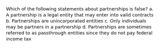 Which of the following statements about partnerships is false? a. A partnership is a legal entity that may enter into valid contracts b. Partnerships are unincorporated entities c. Only individuals may be partners in a partnership d. Partnerships are sometimes referred to as passthrough entities since they do not pay federal income tax