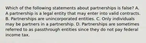 Which of the following statements about partnerships is false? A. A partnership is a legal entity that may enter into valid contracts. B. Partnerships are unincorporated entities. C. Only individuals may be partners in a partnership. D. Partnerships are sometimes referred to as passthrough entities since they do not pay federal income tax.