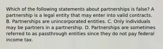 Which of the following statements about partnerships is false? A partnership is a legal entity that may enter into valid contracts. B. Partnerships are unincorporated entities. C. Only individuals may be partners in a partnership. D. Partnerships are sometimes referred to as passthrough entities since they do not pay federal income tax.