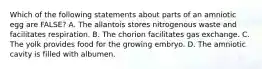 Which of the following statements about parts of an amniotic egg are FALSE? A. The allantois stores nitrogenous waste and facilitates respiration. B. The chorion facilitates gas exchange. C. The yolk provides food for the growing embryo. D. The amniotic cavity is filled with albumen.