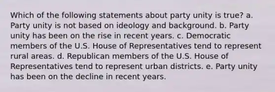 Which of the following statements about party unity is true? a. Party unity is not based on ideology and background. b. Party unity has been on the rise in recent years. c. Democratic members of the U.S. House of Representatives tend to represent rural areas. d. Republican members of the U.S. House of Representatives tend to represent urban districts. e. Party unity has been on the decline in recent years.