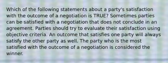 Which of the following statements about a party's satisfaction with the outcome of a negotiation is TRUE? Sometimes parties can be satisfied with a negotiation that does not conclude in an agreement. Parties should try to evaluate their satisfaction using objective criteria. An outcome that satisfies one party will always satisfy the other party as well. The party who is the most satisfied with the outcome of a negotiation is considered the winner.