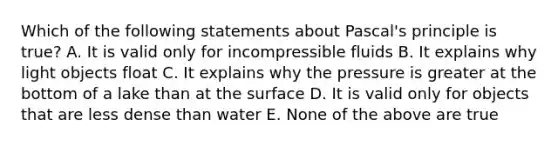 Which of the following statements about Pascal's principle is true? A. It is valid only for incompressible fluids B. It explains why light objects float C. It explains why the pressure is greater at the bottom of a lake than at the surface D. It is valid only for objects that are less dense than water E. None of the above are true