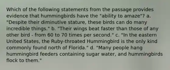 Which of the following statements from the passage provides evidence that hummingbirds have the "ability to amaze"? a. "Despite their diminutive stature, these birds can do many incredible things." b. "Their wings beat faster than those of any other bird - from 60 to 70 times per second." c. "In the eastern United States, the Ruby-throated Hummingbird is the only kind commonly found north of Florida." d. "Many people hang hummingbird feeders containing sugar water, and hummingbirds flock to them."