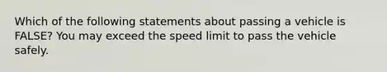 Which of the following statements about passing a vehicle is FALSE? You may exceed the speed limit to pass the vehicle safely.