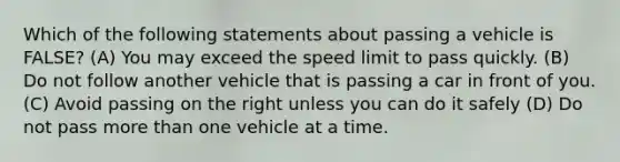 Which of the following statements about passing a vehicle is FALSE? (A) You may exceed the speed limit to pass quickly. (B) Do not follow another vehicle that is passing a car in front of you. (C) Avoid passing on the right unless you can do it safely (D) Do not pass more than one vehicle at a time.