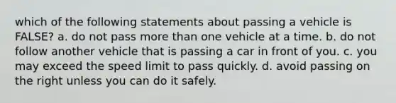 which of the following statements about passing a vehicle is FALSE? a. do not pass <a href='https://www.questionai.com/knowledge/keWHlEPx42-more-than' class='anchor-knowledge'>more than</a> one vehicle at a time. b. do not follow another vehicle that is passing a car in front of you. c. you may exceed the speed limit to pass quickly. d. avoid passing on the right unless you can do it safely.