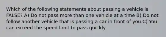 Which of the following statements about passing a vehicle is FALSE? A) Do not pass more than one vehicle at a time B) Do not follow another vehicle that is passing a car in front of you C) You can exceed the speed limit to pass quickly