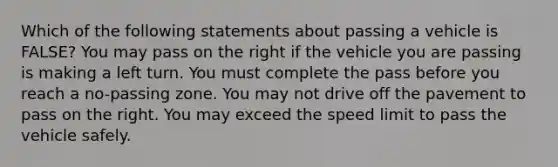 Which of the following statements about passing a vehicle is FALSE? You may pass on the right if the vehicle you are passing is making a left turn. You must complete the pass before you reach a no-passing zone. You may not drive off the pavement to pass on the right. You may exceed the speed limit to pass the vehicle safely.