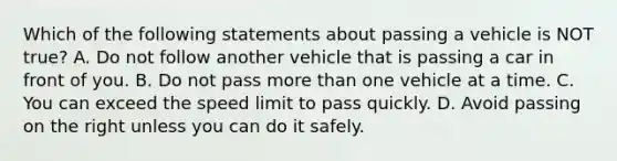 Which of the following statements about passing a vehicle is NOT true? A. Do not follow another vehicle that is passing a car in front of you. B. Do not pass more than one vehicle at a time. C. You can exceed the speed limit to pass quickly. D. Avoid passing on the right unless you can do it safely.