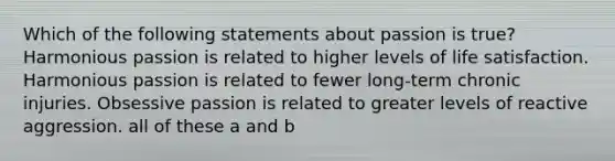 Which of the following statements about passion is true? Harmonious passion is related to higher levels of life satisfaction. Harmonious passion is related to fewer long-term chronic injuries. Obsessive passion is related to greater levels of reactive aggression. all of these a and b