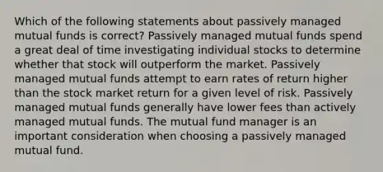 Which of the following statements about passively managed mutual funds is correct? Passively managed mutual funds spend a great deal of time investigating individual stocks to determine whether that stock will outperform the market. Passively managed mutual funds attempt to earn rates of return higher than the stock market return for a given level of risk. Passively managed mutual funds generally have lower fees than actively managed mutual funds. The mutual fund manager is an important consideration when choosing a passively managed mutual fund.