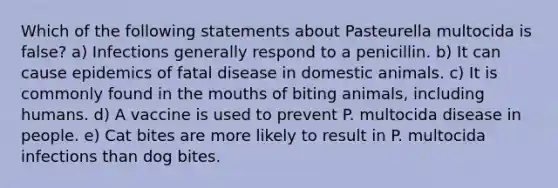 Which of the following statements about Pasteurella multocida is false? a) Infections generally respond to a penicillin. b) It can cause epidemics of fatal disease in domestic animals. c) It is commonly found in the mouths of biting animals, including humans. d) A vaccine is used to prevent P. multocida disease in people. e) Cat bites are more likely to result in P. multocida infections than dog bites.