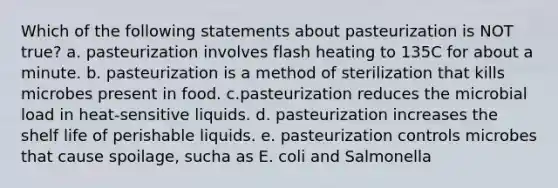 Which of the following statements about pasteurization is NOT true? a. pasteurization involves flash heating to 135C for about a minute. b. pasteurization is a method of sterilization that kills microbes present in food. c.pasteurization reduces the microbial load in heat-sensitive liquids. d. pasteurization increases the shelf life of perishable liquids. e. pasteurization controls microbes that cause spoilage, sucha as E. coli and Salmonella