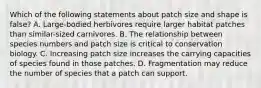 Which of the following statements about patch size and shape is false? A. Large-bodied herbivores require larger habitat patches than similar-sized carnivores. B. The relationship between species numbers and patch size is critical to conservation biology. C. Increasing patch size increases the carrying capacities of species found in those patches. D. Fragmentation may reduce the number of species that a patch can support.