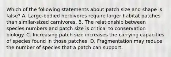 Which of the following statements about patch size and shape is false? A. Large-bodied herbivores require larger habitat patches than similar-sized carnivores. B. The relationship between species numbers and patch size is critical to conservation biology. C. Increasing patch size increases the carrying capacities of species found in those patches. D. Fragmentation may reduce the number of species that a patch can support.