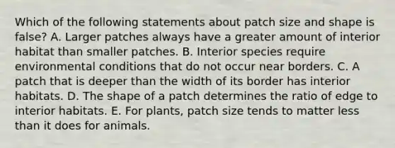 Which of the following statements about patch size and shape is false? A. Larger patches always have a greater amount of interior habitat than smaller patches. B. Interior species require environmental conditions that do not occur near borders. C. A patch that is deeper than the width of its border has interior habitats. D. The shape of a patch determines the ratio of edge to interior habitats. E. For plants, patch size tends to matter less than it does for animals.