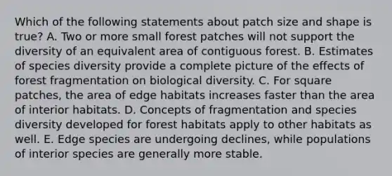 Which of the following statements about patch size and shape is true? A. Two or more small forest patches will not support the diversity of an equivalent area of contiguous forest. B. Estimates of species diversity provide a complete picture of the effects of forest fragmentation on biological diversity. C. For square patches, the area of edge habitats increases faster than the area of interior habitats. D. Concepts of fragmentation and species diversity developed for forest habitats apply to other habitats as well. E. Edge species are undergoing declines, while populations of interior species are generally more stable.