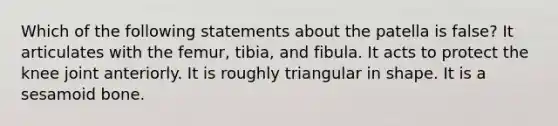 Which of the following statements about the patella is false? It articulates with the femur, tibia, and fibula. It acts to protect the knee joint anteriorly. It is roughly triangular in shape. It is a sesamoid bone.