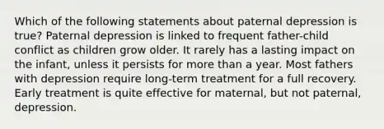 Which of the following statements about paternal depression is true? Paternal depression is linked to frequent father-child conflict as children grow older. It rarely has a lasting impact on the infant, unless it persists for more than a year. Most fathers with depression require long-term treatment for a full recovery. Early treatment is quite effective for maternal, but not paternal, depression.