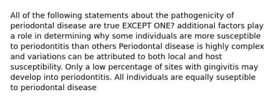 All of the following statements about the pathogenicity of periodontal disease are true EXCEPT ONE? additional factors play a role in determining why some individuals are more susceptible to periodontitis than others Periodontal disease is highly complex and variations can be attributed to both local and host susceptibility. Only a low percentage of sites with gingivitis may develop into periodontitis. All individuals are equally suseptible to periodontal disease