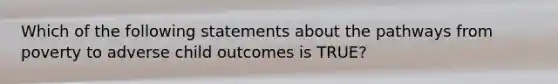 Which of the following statements about the pathways from poverty to adverse child outcomes is TRUE?