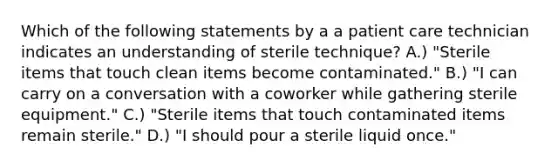 Which of the following statements by a a patient care technician indicates an understanding of sterile technique? A.) "Sterile items that touch clean items become contaminated." B.) "I can carry on a conversation with a coworker while gathering sterile equipment." C.) "Sterile items that touch contaminated items remain sterile." D.) "I should pour a sterile liquid once."