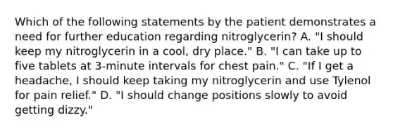 Which of the following statements by the patient demonstrates a need for further education regarding nitroglycerin? A. "I should keep my nitroglycerin in a cool, dry place." B. "I can take up to five tablets at 3-minute intervals for chest pain." C. "If I get a headache, I should keep taking my nitroglycerin and use Tylenol for pain relief." D. "I should change positions slowly to avoid getting dizzy."