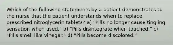 Which of the following statements by a patient demonstrates to the nurse that the patient understands when to replace prescribed nitroglycerin tablets? a) "Pills no longer cause tingling sensation when used." b) "Pills disintegrate when touched." c) "Pills smell like vinegar." d) "Pills become discolored."