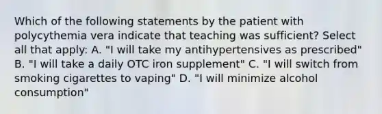 Which of the following statements by the patient with polycythemia vera indicate that teaching was sufficient? Select all that apply: A. "I will take my antihypertensives as prescribed" B. "I will take a daily OTC iron supplement" C. "I will switch from smoking cigarettes to vaping" D. "I will minimize alcohol consumption"