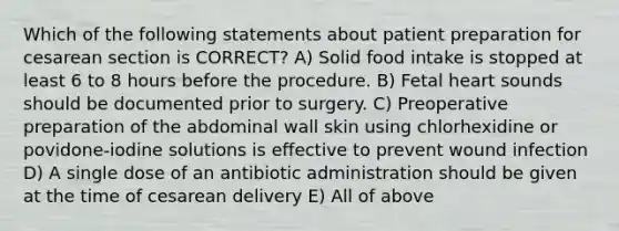 Which of the following statements about patient preparation for cesarean section is CORRECT? A) Solid food intake is stopped at least 6 to 8 hours before the procedure. B) Fetal heart sounds should be documented prior to surgery. C) Preoperative preparation of the abdominal wall skin using chlorhexidine or povidone-iodine solutions is effective to prevent wound infection D) A single dose of an antibiotic administration should be given at the time of cesarean delivery E) All of above