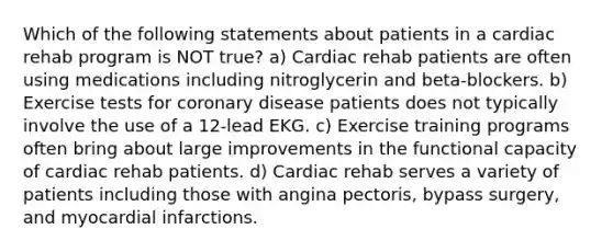 Which of the following statements about patients in a cardiac rehab program is NOT true? a) Cardiac rehab patients are often using medications including nitroglycerin and beta-blockers. b) Exercise tests for coronary disease patients does not typically involve the use of a 12-lead EKG. c) Exercise training programs often bring about large improvements in the functional capacity of cardiac rehab patients. d) Cardiac rehab serves a variety of patients including those with angina pectoris, bypass surgery, and myocardial infarctions.