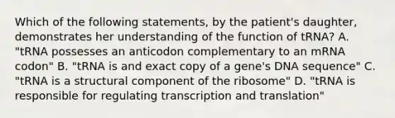 Which of the following statements, by the patient's daughter, demonstrates her understanding of the function of tRNA? A. "tRNA possesses an anticodon complementary to an mRNA codon" B. "tRNA is and exact copy of a gene's DNA sequence" C. "tRNA is a structural component of the ribosome" D. "tRNA is responsible for regulating transcription and translation"