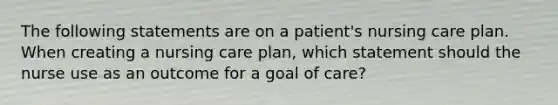 The following statements are on a patient's nursing care plan. When creating a nursing care plan, which statement should the nurse use as an outcome for a goal of care?