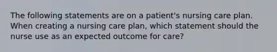 The following statements are on a patient's nursing care plan. When creating a nursing care plan, which statement should the nurse use as an expected outcome for care?