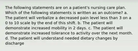 The following statements are on a patient's nursing care plan. Which of the following statements is written as an outcome? a. The patient will verbalize a decreased pain level less than 3 on a 0 to 10 scale by the end of this shift. b. The patient will demonstrate increased mobility in 2 days. c. The patient will demonstrate increased tolerance to activity over the next month. d. The patient will understand needed dietary changes by discharge